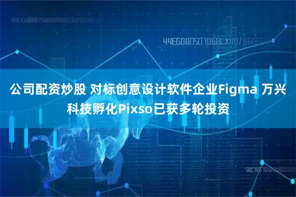 公司配资炒股 对标创意设计软件企业Figma 万兴科技孵化Pixso已获多轮投资