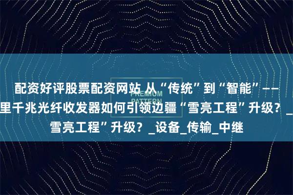 配资好评股票配资网站 从“传统”到“智能”——汉源高科120公里千兆光纤收发器如何引领边疆“雪亮工程”升级？_设备_传输_中继