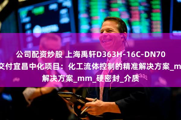 公司配资炒股 上海禹轩D363H-16C-DN700蜗轮焊接蝶阀交付宜昌中化项目：化工流体控制的精准解决方案_mm_硬密封_介质