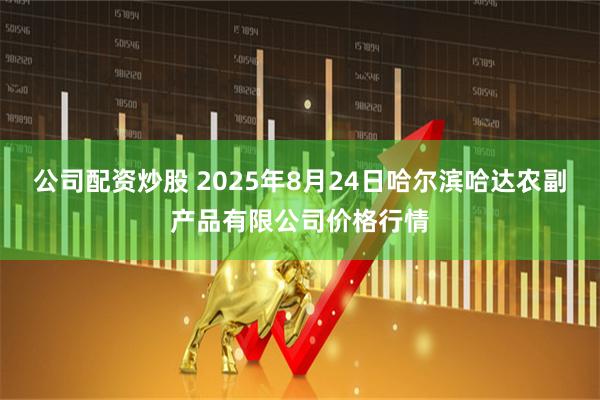 公司配资炒股 2025年8月24日哈尔滨哈达农副产品有限公司价格行情