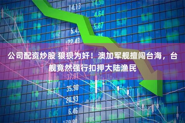 公司配资炒股 狼狈为奸！澳加军舰擅闯台海，台舰竟然强行扣押大陆渔民