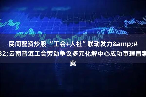 民间配资炒股 “工会+人社”联动发力 云南普洱工会劳动争议多元化解中心成功审理首案