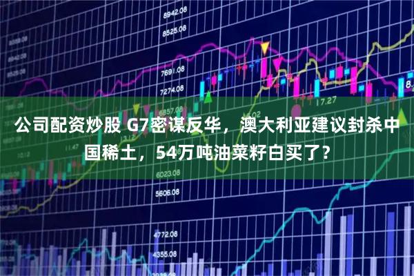 公司配资炒股 G7密谋反华，澳大利亚建议封杀中国稀土，54万吨油菜籽白买了？