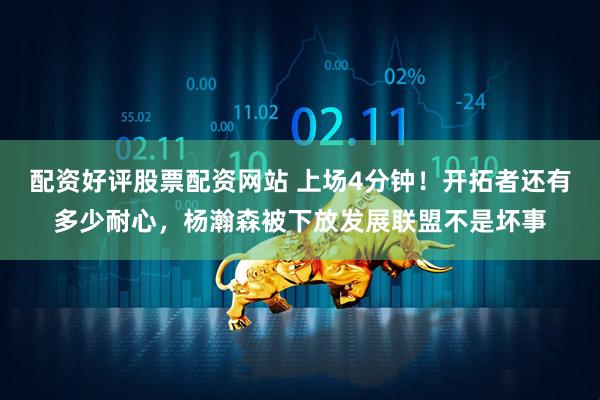 配资好评股票配资网站 上场4分钟！开拓者还有多少耐心，杨瀚森被下放发展联盟不是坏事