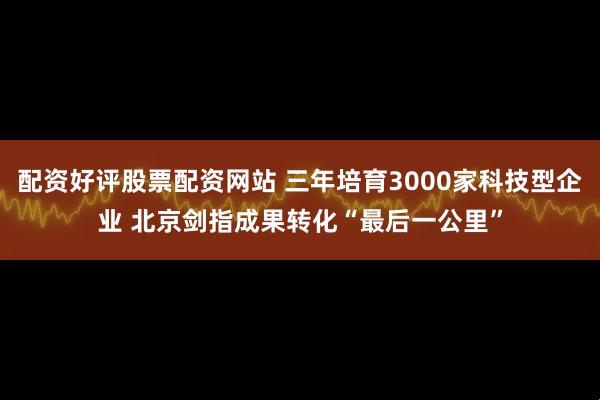 配资好评股票配资网站 三年培育3000家科技型企业 北京剑指成果转化“最后一公里”