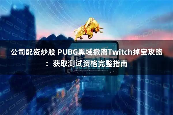 公司配资炒股 PUBG黑域撤离Twitch掉宝攻略：获取测试资格完整指南
