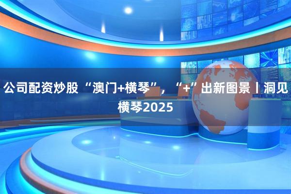 公司配资炒股 “澳门+横琴”，“+”出新图景丨洞见横琴2025