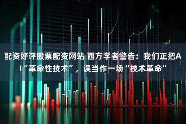 配资好评股票配资网站 西方学者警告：我们正把AI“革命性技术”，误当作一场“技术革命”