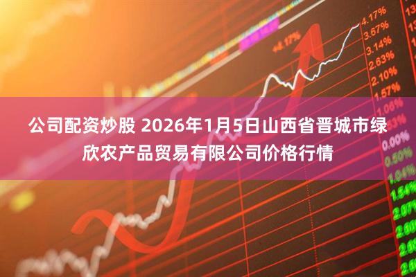 公司配资炒股 2026年1月5日山西省晋城市绿欣农产品贸易有限公司价格行情